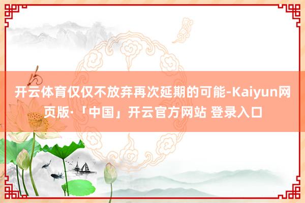 开云体育仅仅不放弃再次延期的可能-Kaiyun网页版·「中国」开云官方网站 登录入口