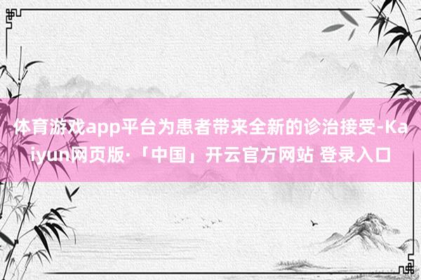 体育游戏app平台为患者带来全新的诊治接受-Kaiyun网页版·「中国」开云官方网站 登录入口