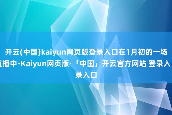 开云(中国)kaiyun网页版登录入口在1月初的一场直播中-Kaiyun网页版·「中国」开云官方网站 登录入口