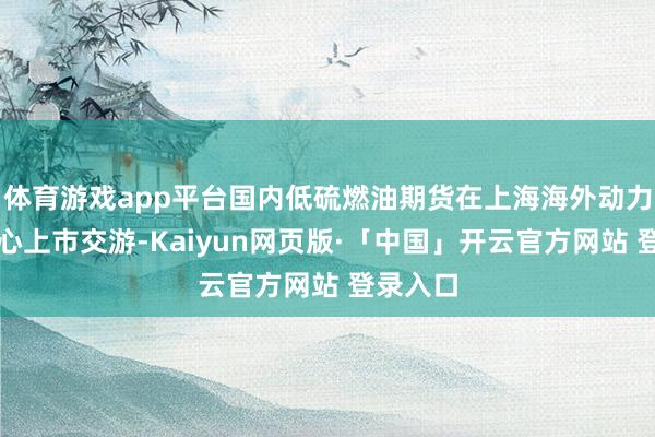 体育游戏app平台国内低硫燃油期货在上海海外动力交游中心上市交游-Kaiyun网页版·「中国」开云官方网站 登录入口