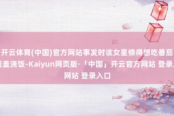开云体育(中国)官方网站事发时该女星倏得想吃番茄鸡蛋盖浇饭-Kaiyun网页版·「中国」开云官方网站 登录入口
