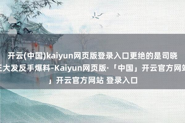 开云(中国)kaiyun网页版登录入口更绝的是司晓迪的雇主王大发反手爆料-Kaiyun网页版·「中国」开云官方网站 登录入口