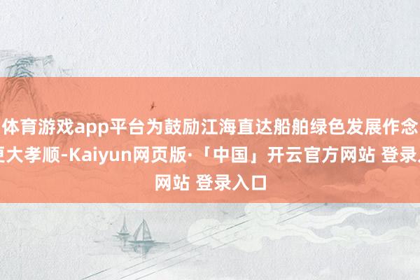 体育游戏app平台为鼓励江海直达船舶绿色发展作念出更大孝顺-Kaiyun网页版·「中国」开云官方网站 登录入口