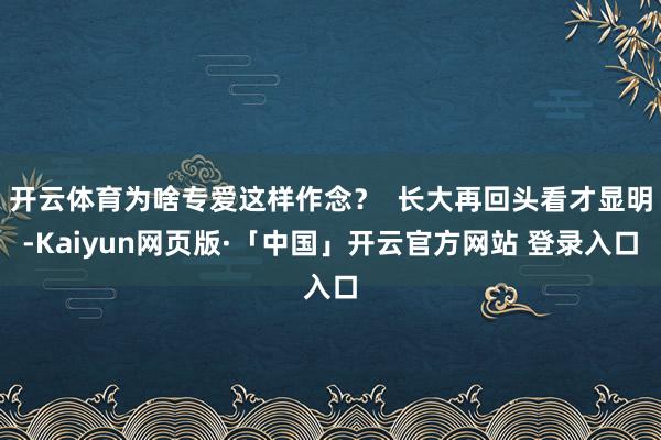 开云体育为啥专爱这样作念？  长大再回头看才显明-Kaiyun网页版·「中国」开云官方网站 登录入口