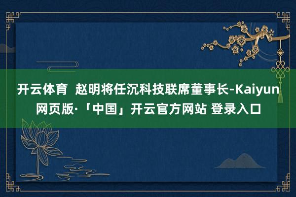 开云体育  赵明将任沉科技联席董事长-Kaiyun网页版·「中国」开云官方网站 登录入口