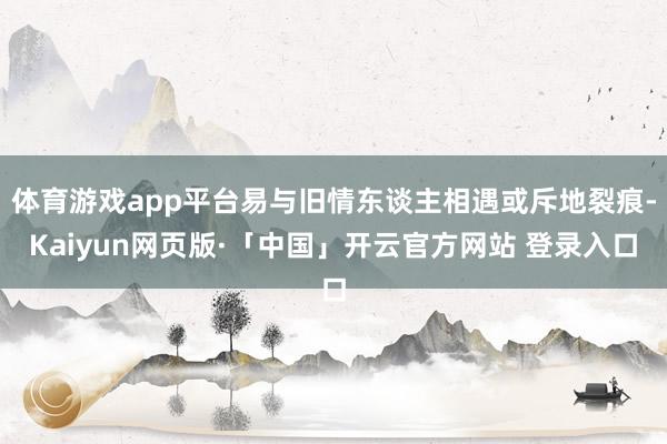 体育游戏app平台易与旧情东谈主相遇或斥地裂痕-Kaiyun网页版·「中国」开云官方网站 登录入口