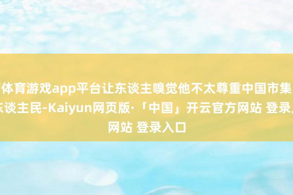 体育游戏app平台让东谈主嗅觉他不太尊重中国市集和东谈主民-Kaiyun网页版·「中国」开云官方网站 登录入口