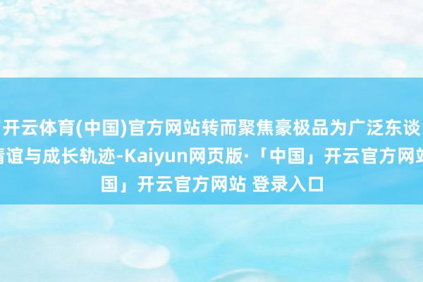 开云体育(中国)官方网站转而聚焦豪极品为广泛东谈主的真确情谊与成长轨迹-Kaiyun网页版·「中国」开云官方网站 登录入口