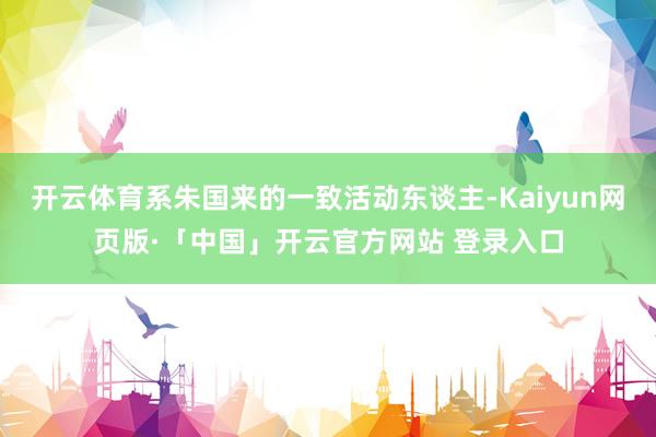 开云体育系朱国来的一致活动东谈主-Kaiyun网页版·「中国」开云官方网站 登录入口
