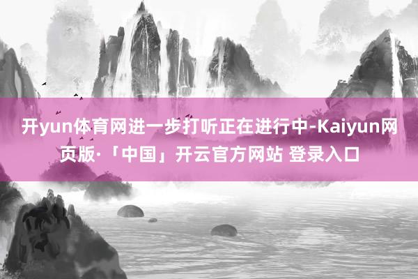 开yun体育网进一步打听正在进行中-Kaiyun网页版·「中国」开云官方网站 登录入口