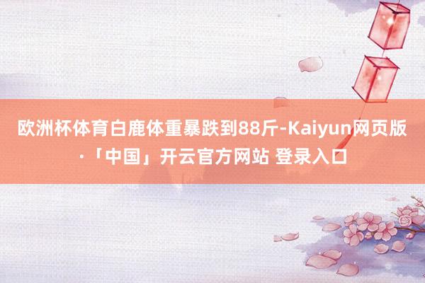 欧洲杯体育白鹿体重暴跌到88斤-Kaiyun网页版·「中国」开云官方网站 登录入口