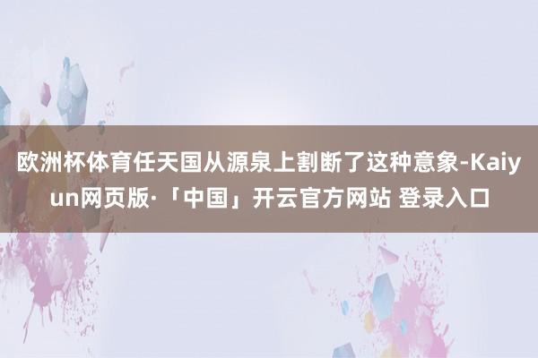 欧洲杯体育任天国从源泉上割断了这种意象-Kaiyun网页版·「中国」开云官方网站 登录入口