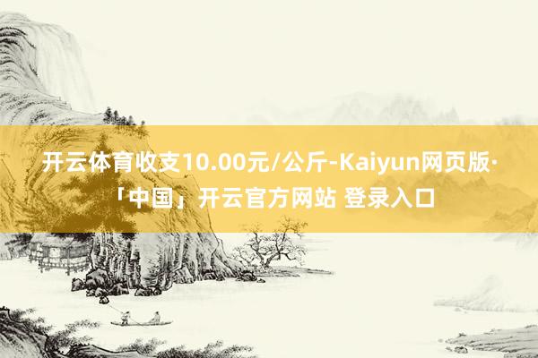 开云体育收支10.00元/公斤-Kaiyun网页版·「中国」开云官方网站 登录入口