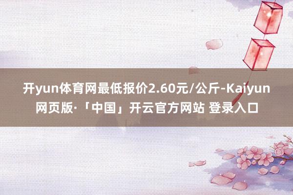 开yun体育网最低报价2.60元/公斤-Kaiyun网页版·「中国」开云官方网站 登录入口