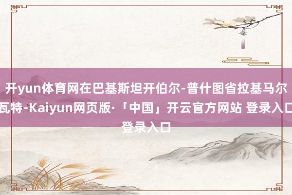 开yun体育网在巴基斯坦开伯尔-普什图省拉基马尔瓦特-Kaiyun网页版·「中国」开云官方网站 登录入口