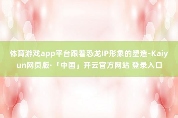 体育游戏app平台跟着恐龙IP形象的塑造-Kaiyun网页版·「中国」开云官方网站 登录入口