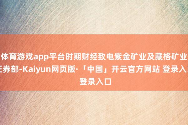体育游戏app平台时期财经致电紫金矿业及藏格矿业证券部-Kaiyun网页版·「中国」开云官方网站 登录入口