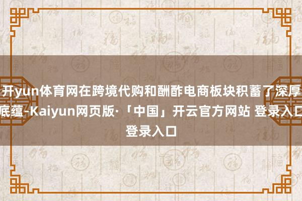 开yun体育网在跨境代购和酬酢电商板块积蓄了深厚底蕴-Kaiyun网页版·「中国」开云官方网站 登录入口
