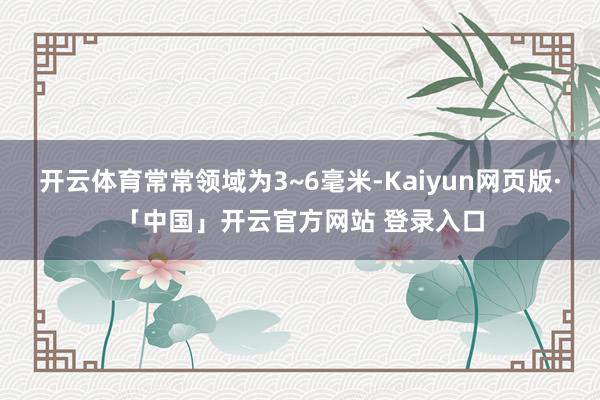 开云体育常常领域为3~6毫米-Kaiyun网页版·「中国」开云官方网站 登录入口