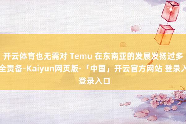 开云体育也无需对 Temu 在东南亚的发展发扬过多求全责备-Kaiyun网页版·「中国」开云官方网站 登录入口