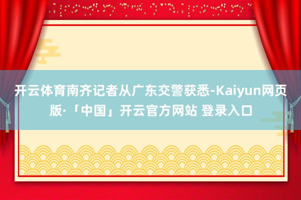 开云体育南齐记者从广东交警获悉-Kaiyun网页版·「中国」开云官方网站 登录入口