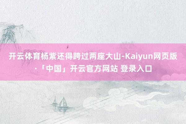 开云体育杨紫还得跨过两座大山-Kaiyun网页版·「中国」开云官方网站 登录入口