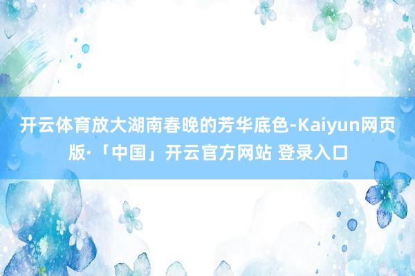 开云体育放大湖南春晚的芳华底色-Kaiyun网页版·「中国」开云官方网站 登录入口