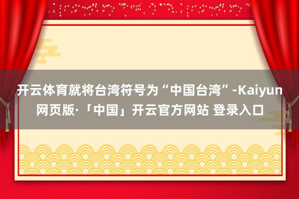 开云体育就将台湾符号为“中国台湾”-Kaiyun网页版·「中国」开云官方网站 登录入口