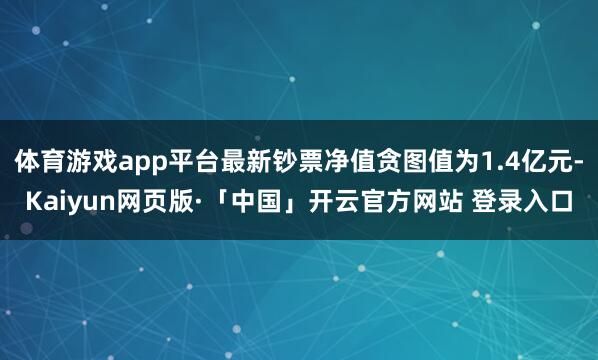体育游戏app平台最新钞票净值贪图值为1.4亿元-Kaiyun网页版·「中国」开云官方网站 登录入口
