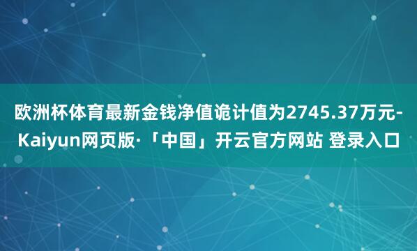 欧洲杯体育最新金钱净值诡计值为2745.37万元-Kaiyun网页版·「中国」开云官方网站 登录入口