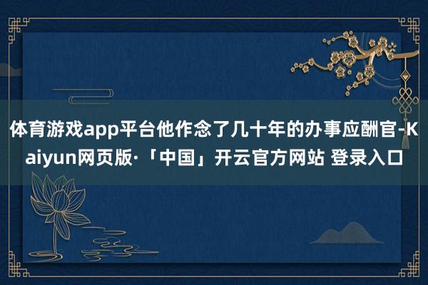 体育游戏app平台他作念了几十年的办事应酬官-Kaiyun网页版·「中国」开云官方网站 登录入口