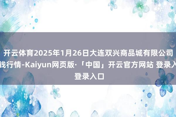 开云体育2025年1月26日大连双兴商品城有限公司价钱行情-Kaiyun网页版·「中国」开云官方网站 登录入口