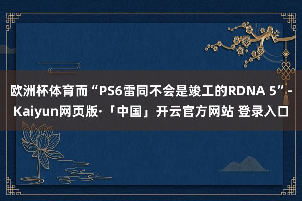 欧洲杯体育而“PS6雷同不会是竣工的RDNA 5”-Kaiyun网页版·「中国」开云官方网站 登录入口