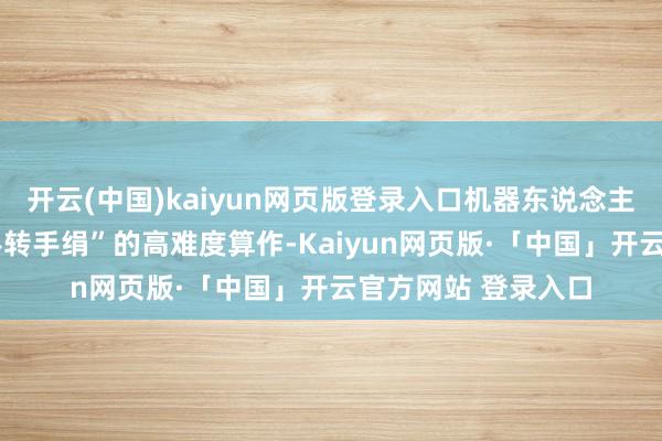开云(中国)kaiyun网页版登录入口机器东说念主好像完成“0帧起手转手绢”的高难度算作-Kaiyun网页版·「中国」开云官方网站 登录入口