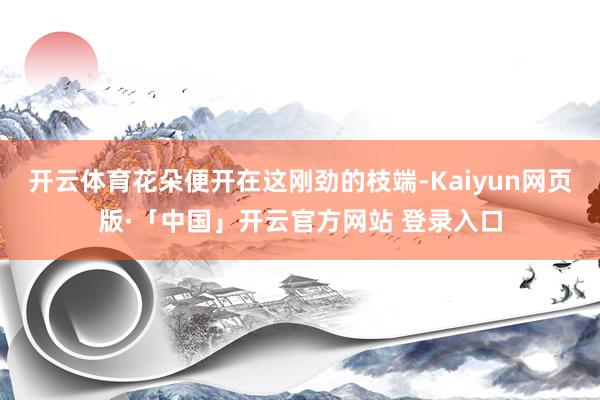 开云体育花朵便开在这刚劲的枝端-Kaiyun网页版·「中国」开云官方网站 登录入口