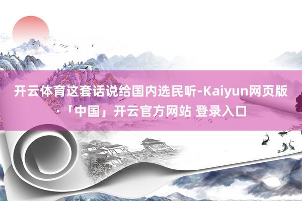 开云体育这套话说给国内选民听-Kaiyun网页版·「中国」开云官方网站 登录入口