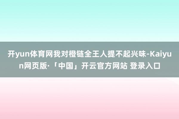 开yun体育网我对橙链全王人提不起兴味-Kaiyun网页版·「中国」开云官方网站 登录入口