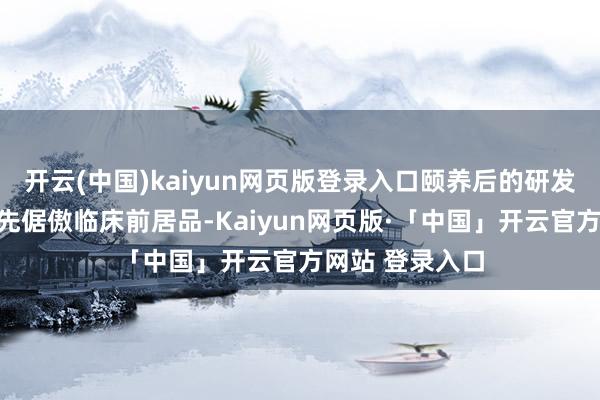 开云(中国)kaiyun网页版登录入口颐养后的研发部门架构将优先倨傲临床前居品-Kaiyun网页版·「中国」开云官方网站 登录入口