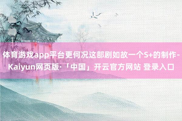 体育游戏app平台更何况这部剧如故一个S+的制作-Kaiyun网页版·「中国」开云官方网站 登录入口