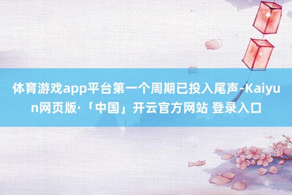 体育游戏app平台第一个周期已投入尾声-Kaiyun网页版·「中国」开云官方网站 登录入口