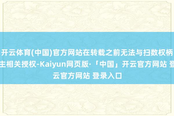 开云体育(中国)官方网站在转载之前无法与扫数权柄东说念主相关授权-Kaiyun网页版·「中国」开云官方网站 登录入口