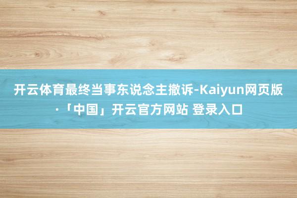 开云体育最终当事东说念主撤诉-Kaiyun网页版·「中国」开云官方网站 登录入口