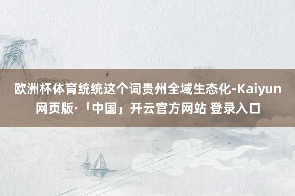 欧洲杯体育统统这个词贵州全域生态化-Kaiyun网页版·「中国」开云官方网站 登录入口