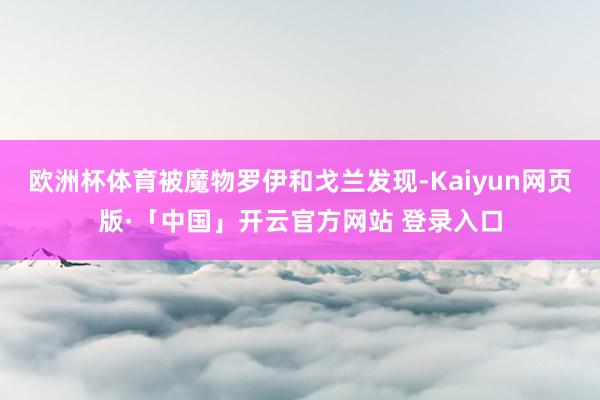欧洲杯体育被魔物罗伊和戈兰发现-Kaiyun网页版·「中国」开云官方网站 登录入口