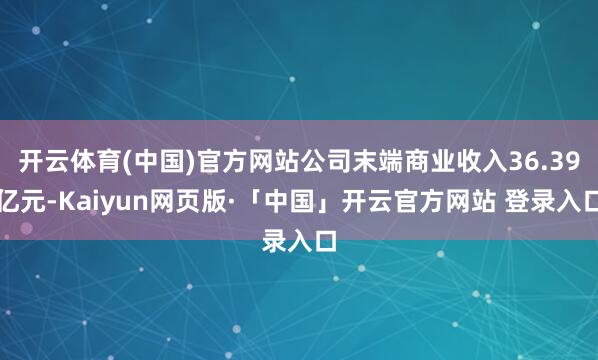 开云体育(中国)官方网站公司末端商业收入36.39亿元-Kaiyun网页版·「中国」开云官方网站 登录入口