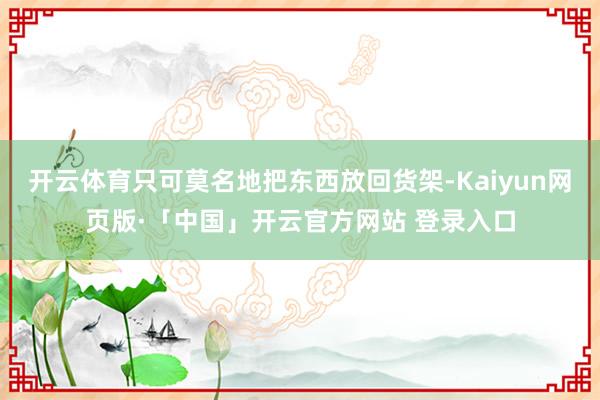 开云体育只可莫名地把东西放回货架-Kaiyun网页版·「中国」开云官方网站 登录入口