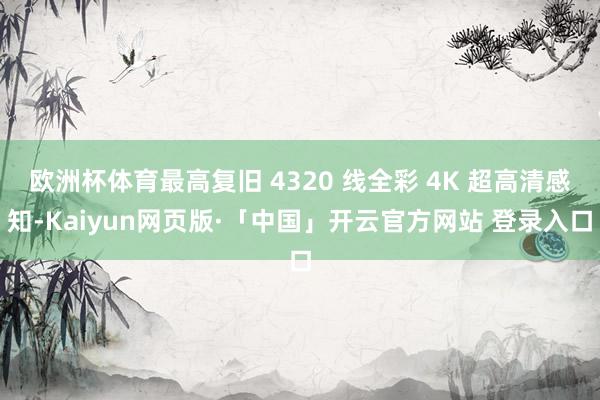 欧洲杯体育最高复旧 4320 线全彩 4K 超高清感知-Kaiyun网页版·「中国」开云官方网站 登录入口