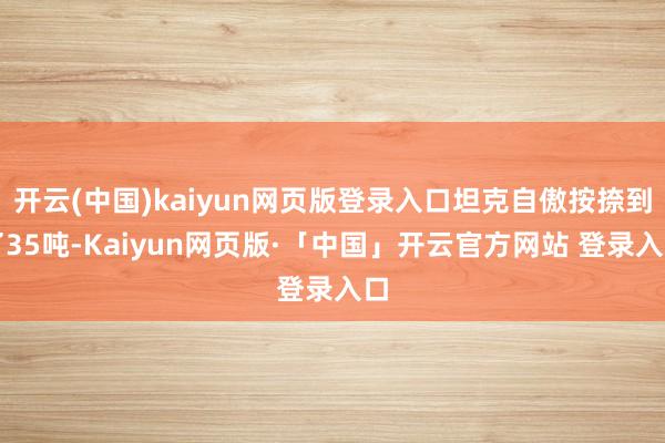 开云(中国)kaiyun网页版登录入口坦克自傲按捺到了35吨-Kaiyun网页版·「中国」开云官方网站 登录入口