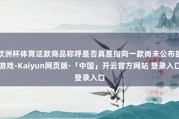 欧洲杯体育这款商品称呼是否真是指向一款尚未公布的游戏-Kaiyun网页版·「中国」开云官方网站 登录入口