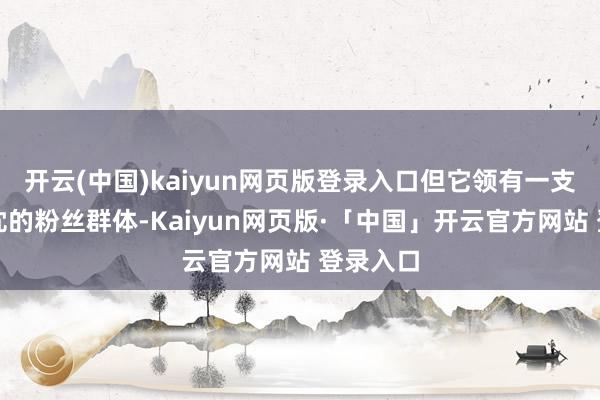开云(中国)kaiyun网页版登录入口但它领有一支极其赤忱的粉丝群体-Kaiyun网页版·「中国」开云官方网站 登录入口